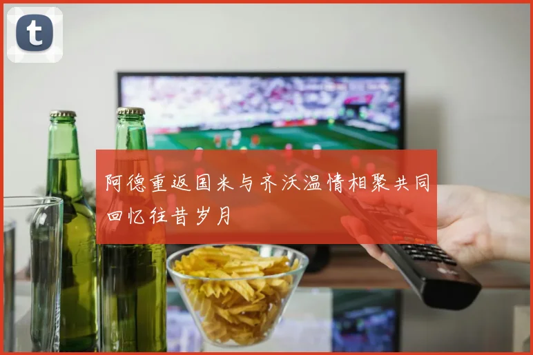 阿德重返国米与齐沃温情相聚共同回忆往昔岁月