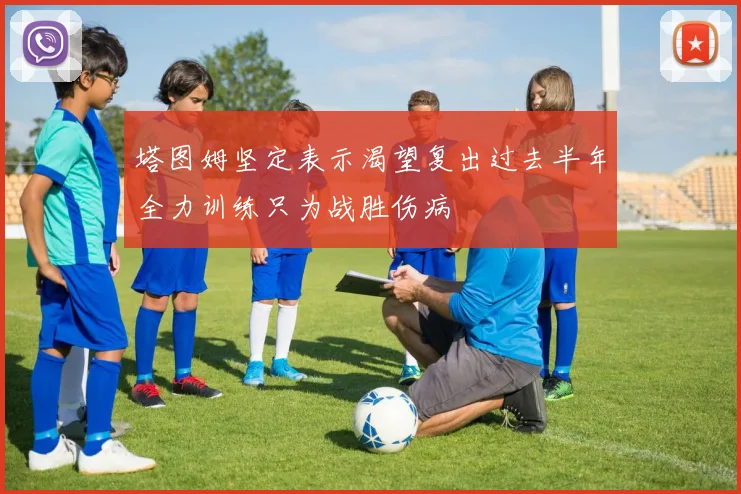 塔图姆坚定表示渴望复出过去半年全力训练只为战胜伤病