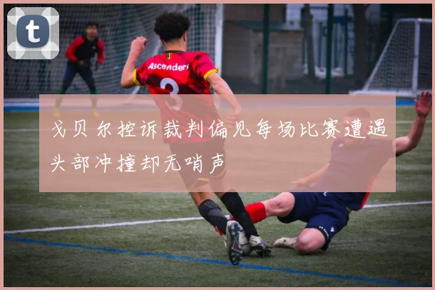戈贝尔控诉裁判偏见每场比赛遭遇头部冲撞却无哨声
