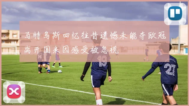 马特乌斯回忆往昔遗憾未能夺欧冠离开国米因感受被忽视