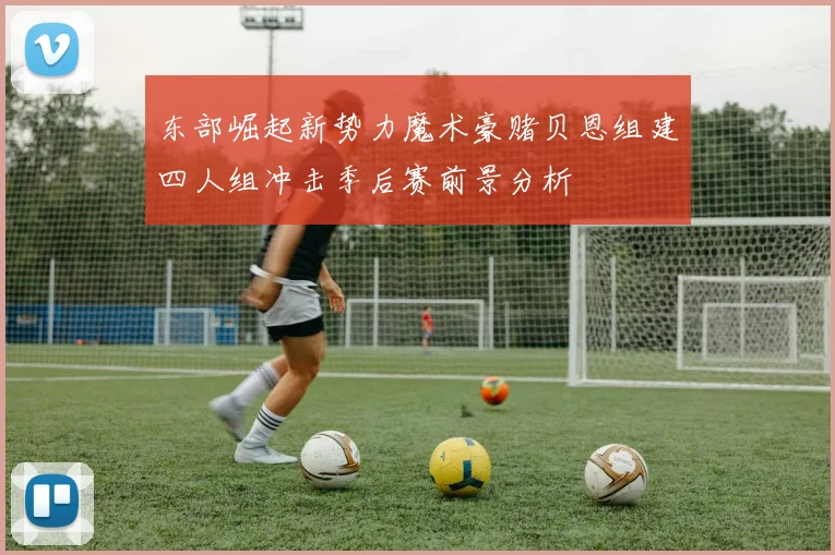 东部崛起新势力魔术豪赌贝恩组建四人组冲击季后赛前景分析