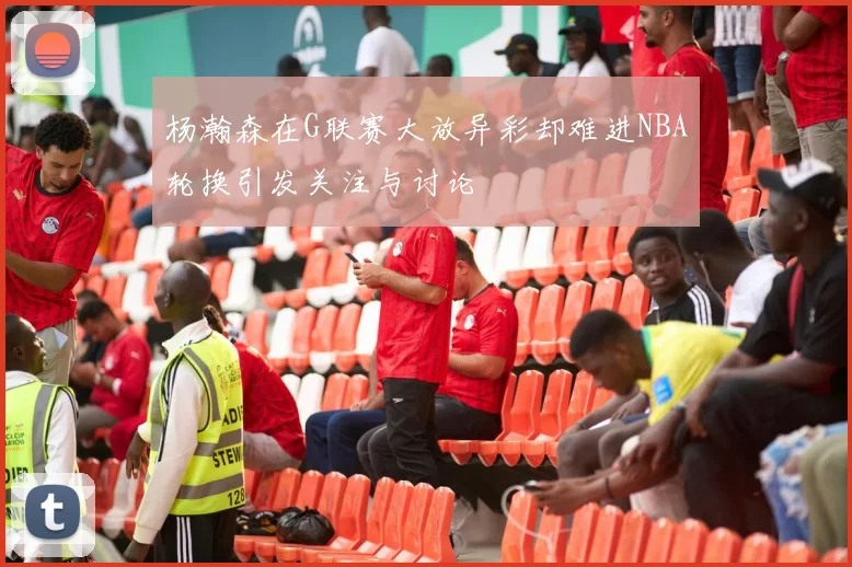 杨瀚森在G联赛大放异彩却难进NBA轮换引发关注与讨论