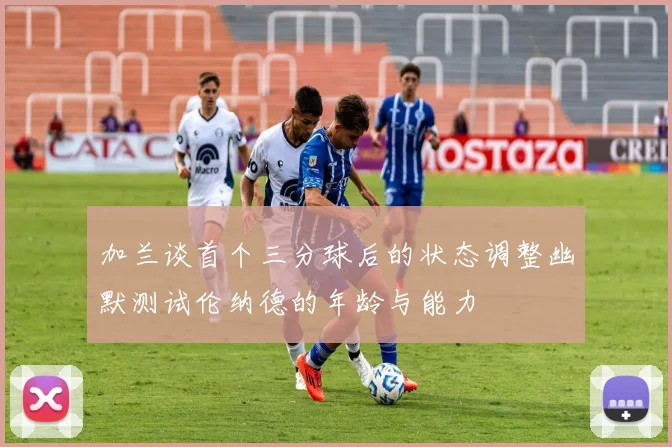 加兰谈首个三分球后的状态调整幽默测试伦纳德的年龄与能力