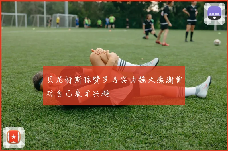 贝尼特斯称赞罗马实力强大感谢曾对自己表示兴趣