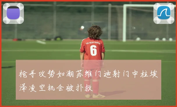 枪手攻势如潮苏维门迪射门中柱埃泽凌空机会被扑救
