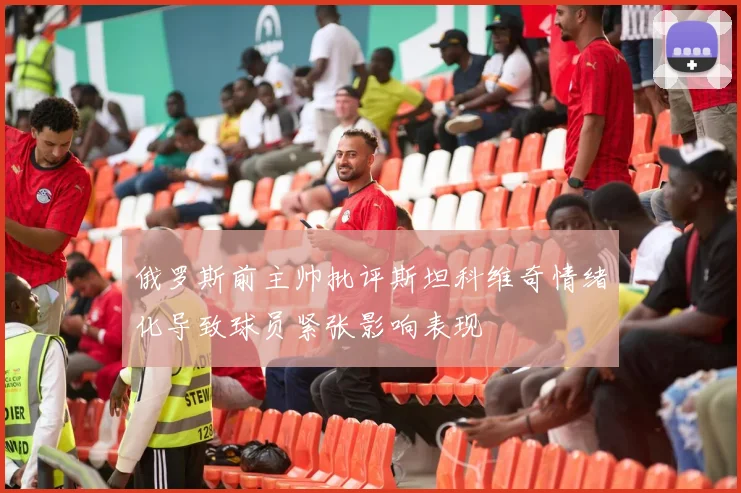 俄罗斯前主帅批评斯坦科维奇情绪化导致球员紧张影响表现