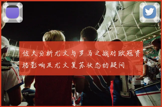 佐夫分析尤文与罗马之战对欧冠资格影响及尤文复苏状态的疑问