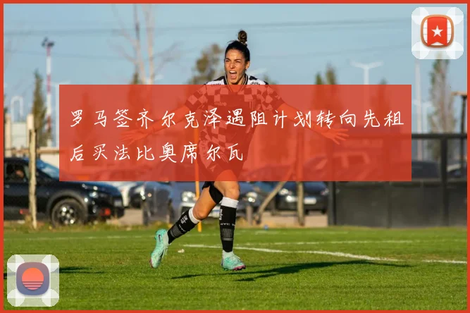 罗马签齐尔克泽遇阻计划转向先租后买法比奥席尔瓦
