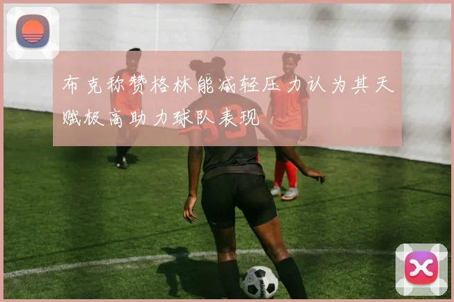 布克称赞格林能减轻压力认为其天赋极高助力球队表现