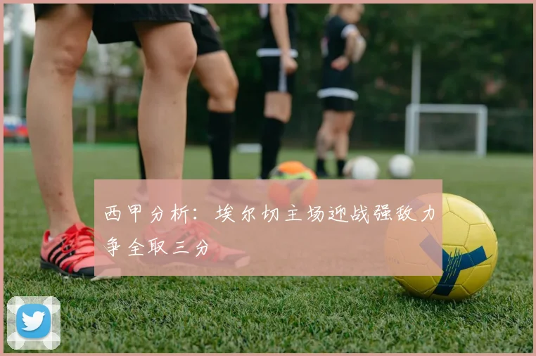 西甲分析：埃尔切主场迎战强敌力争全取三分