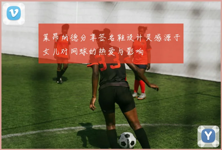 莱昂纳德分享签名鞋设计灵感源于女儿对网球的热爱与影响