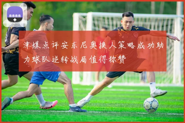 津媒点评安东尼奥换人策略成功助力球队逆转战局值得称赞