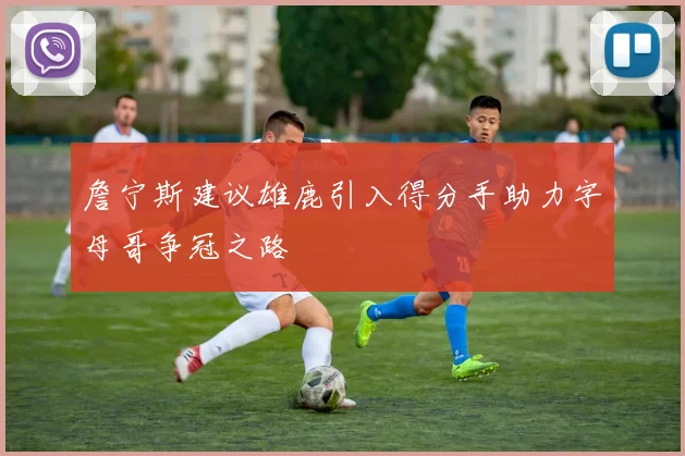 詹宁斯建议雄鹿引入得分手助力字母哥争冠之路