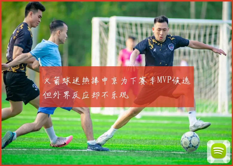 火箭球迷热捧申京为下赛季MVP候选但外界反应却不乐观