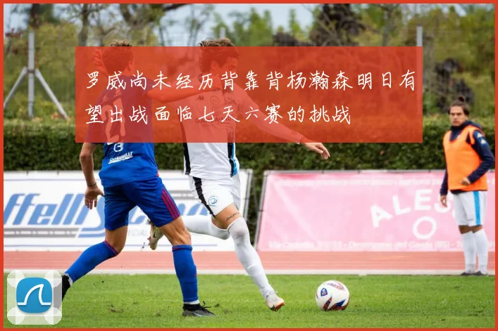 罗威尚未经历背靠背杨瀚森明日有望出战面临七天六赛的挑战