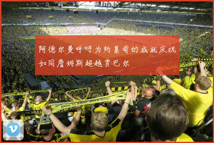 阿德尔曼呼吁为约基奇的成就庆祝如同詹姆斯超越贾巴尔