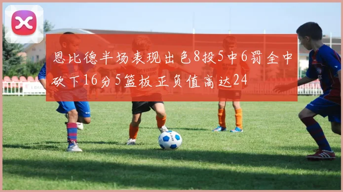 恩比德半场表现出色8投5中6罚全中砍下16分5篮板正负值高达24