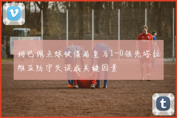姆巴佩点球破僵局皇马1-0领先塔拉维亚防守失误成关键因素