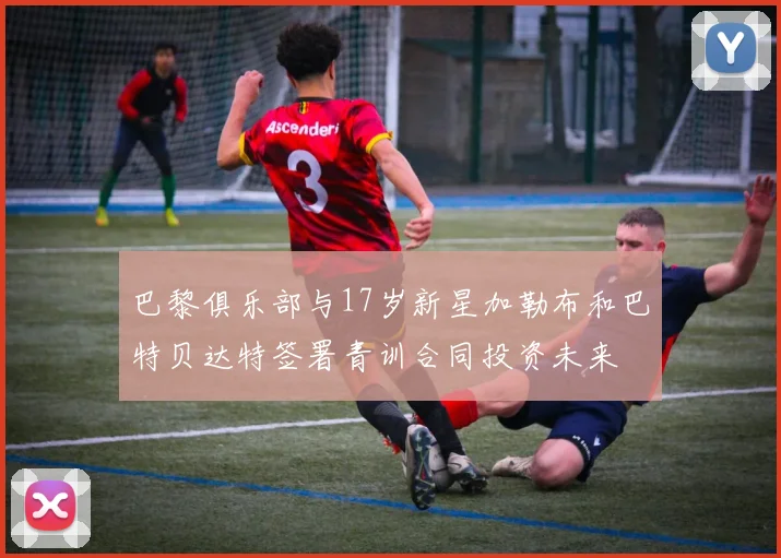 巴黎俱乐部与17岁新星加勒布和巴特贝达特签署青训合同投资未来