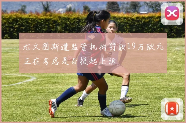 尤文图斯遭监管机构罚款19万欧元正在考虑是否提起上诉