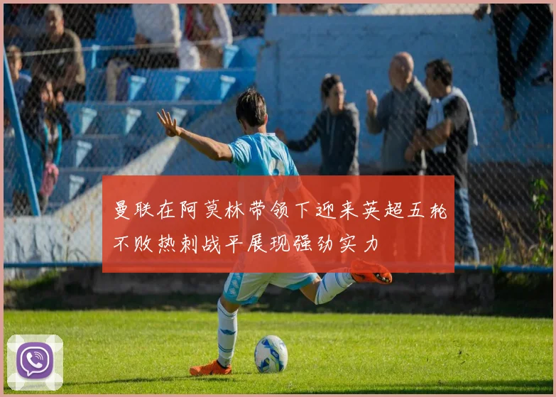曼联在阿莫林带领下迎来英超五轮不败热刺战平展现强劲实力