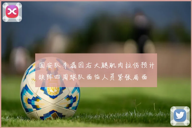 国安队李磊因右大腿肌肉拉伤预计缺阵四周球队面临人员紧张局面