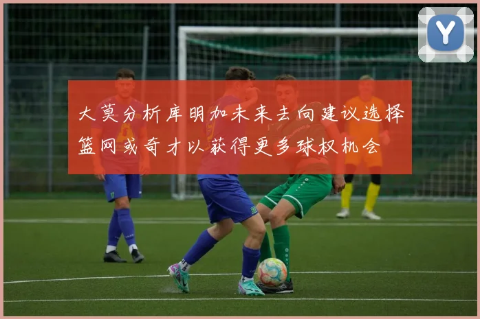 大莫分析库明加未来去向建议选择篮网或奇才以获得更多球权机会