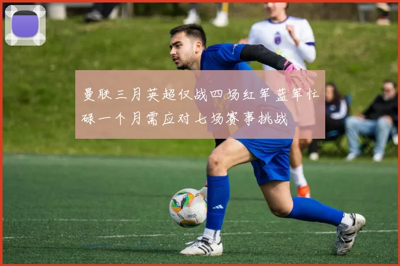 曼联三月英超仅战四场红军蓝军忙碌一个月需应对七场赛事挑战