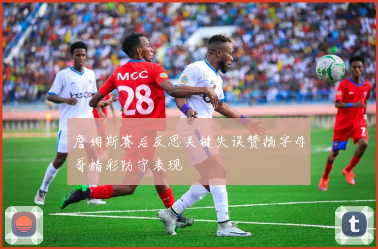 詹姆斯赛后反思关键失误赞扬字母哥精彩防守表现