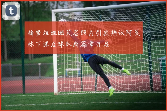 梅努姐姐晒笑容照片引发热议阿莫林下课后球队新篇章开启